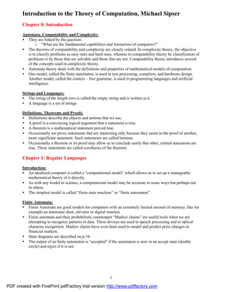 Introduction to the Theory of Computation, Michael Sipser
        Chapter 0: Introduction

        Automata, Computability and Complexity:
        • They are linked by the question:
                o “What are the fundamental capabilities and limitations of computers?”
        • The theories of computability and complexity are closely related. In complexity theory, the objective
           is to classify problems as easy ones and hard ones, whereas in computability theory he classification of
           problems is by those that are solvable and those that are not. Computability theory introduces several
           of the concepts used in complexity theory.
        • Automata theory deals with the definitions and properties of mathematical models of computation.
        • One model, called the finite automaton, is used in text processing, compilers, and hardware design.
           Another model, called the context – free grammar, is used in programming languages and artificial
           intelligence.

        Strings and Languages:
        • The string of the length zero is called the empty string and is written as ε.
        • A language is a set of strings.

        Definitions, Theorems and Proofs:
        • Definitions describe the objects and notions that we use.
        • A proof is a convincing logical argument that a statement is true.
        • A theorem is a mathematical statement proved true.
        • Occasionally we prove statements that are interesting only because they assist in the proof of another,
           more significant statement. Such statements are called lemmas.
        • Occasionally a theorem or its proof may allow us to conclude easily that other, related statements are
           true. These statements are called corollaries of the theorem.

        Chapter 1: Regular Languages
        Introduction:
        • An idealized computer is called a “computational model” which allows us to set up a manageable
            mathematical theory of it directly.
        • As with any model in science, a computational model may be accurate in some ways but perhaps not
            in others.
        • The simplest model is called “finite state machine” or “finite automaton”.

        Finite Automata:
        • Finite Automata are good models for computers with an extremely limited amount of memory, like for
           example an automatic door, elevator or digital watches.
        • Finite automata and their probabilistic counterpart “Markov chains” are useful tools when we are
           attempting to recognize patterns in data. These devices are used in speech processing and in optical
           character recognition. Markov chains have even been used to model and predict price changes in
           financial markets.
        • State diagrams are described on p.34.
        • The output of an finite automaton is “accepted” if the automaton is now in an accept state (double
           circle) and reject if it is not.




                                                              1

PDF created with FinePrint pdfFactory trial version http://www.pdffactory.com
 