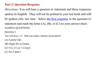 Part 2: Question-Response
Directions: You will hear a question or statement and three responses
spoken in English . They will not be printed in your test book and will
be spoken only one time . Select the best response to the question or
statement and mark the letter (A), (B), or (C) on your answer sheet .
SAMPLE QUESTIONS
Question 1
You will hear: 11 . Did you make a dinner reservation?
(A) I prefer fish .
(B) Flight 261 to Osaka .
(C) Yes, it’s at 7 o’clock .
(C) No, I didn’t .
 