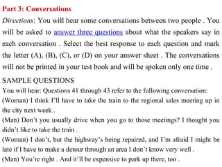 Part 3: Conversations
Directions: You will hear some conversations between two people . You
will be asked to answer three questions about what the speakers say in
each conversation . Select the best response to each question and mark
the letter (A), (B), (C), or (D) on your answer sheet . The conversations
will not be printed in your test book and will be spoken only one time .
SAMPLE QUESTIONS
You will hear: Questions 41 through 43 refer to the following conversation:
(Woman) I think I’ll have to take the train to the regional sales meeting up in
the city next week .
(Man) Don’t you usually drive when you go to those meetings? I thought you
didn’t like to take the train .
(Woman) I don’t, but the highway’s being repaired, and I’m afraid I might be
late if I have to make a detour through an area I don’t know very well .
(Man) You’re right . And it’ll be expensive to park up there, too .
 