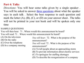Part 4: Talks
Directions: You will hear some talks given by a single speaker .
You will be asked to answer three questions about what the speaker
says in each talk . Select the best response to each question and
mark the letter (A), (B), (C), or (D) on your answer sheet . The talks
will not be printed in your test book and will be spoken only one
time
SAMPLE QUESTIONS
You will then hear: 71 . Where would this announcement be heard?
You will read: 71 . Where would this announcement be heard?
(A) On the television
(B) On the radio
(C) Over the telephone
(D) In a company meeting
You will hear: 72 . What is the purpose of the
announcement?
You will read: 72 . What is the purpose of the
announcement?
(A) To tell people about an approaching storm
(B) To provide information about electric services
(C) To apologize for staffing shortages
(D) To describe the reorganization of a company
 