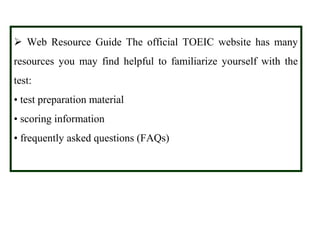 Web Resource Guide The official TOEIC website has many
resources you may find helpful to familiarize yourself with the
test:
• test preparation material
• scoring information
• frequently asked questions (FAQs)
 