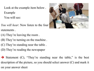 Look at the example item below .
Example
You will see:
You will hear: Now listen to the four
statements .
(A) They’re leaving the room .
(B) They’re turning on the machine .
(C) They’re standing near the table .
(D) They’re reading the newspaper
 Statement (C), “They’re standing near the table,” is the best
description of the picture, so you should select answer (C) and mark it
on your answer sheet
 