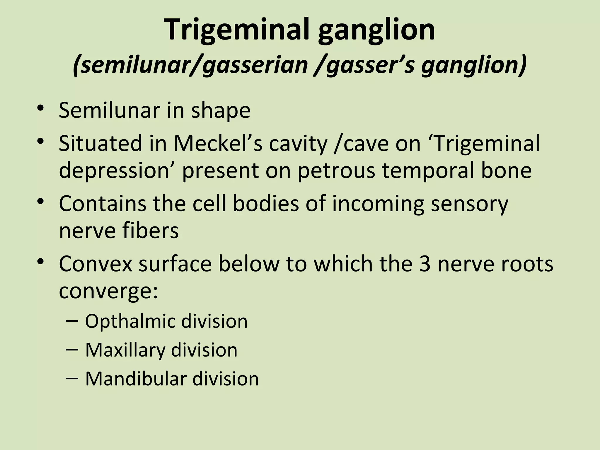 Trigeminal ganglion

(semilunar/gasserian /gasser’s ganglion)
• Semilunar in shape
• Situated in Meckel’s cavity /cave on ‘Trigeminal
depression’ present on petrous temporal bone
• Contains the cell bodies of incoming sensory
nerve fibers
• Convex surface below to which the 3 nerve roots
converge:
– Opthalmic division
– Maxillary division
– Mandibular division

 