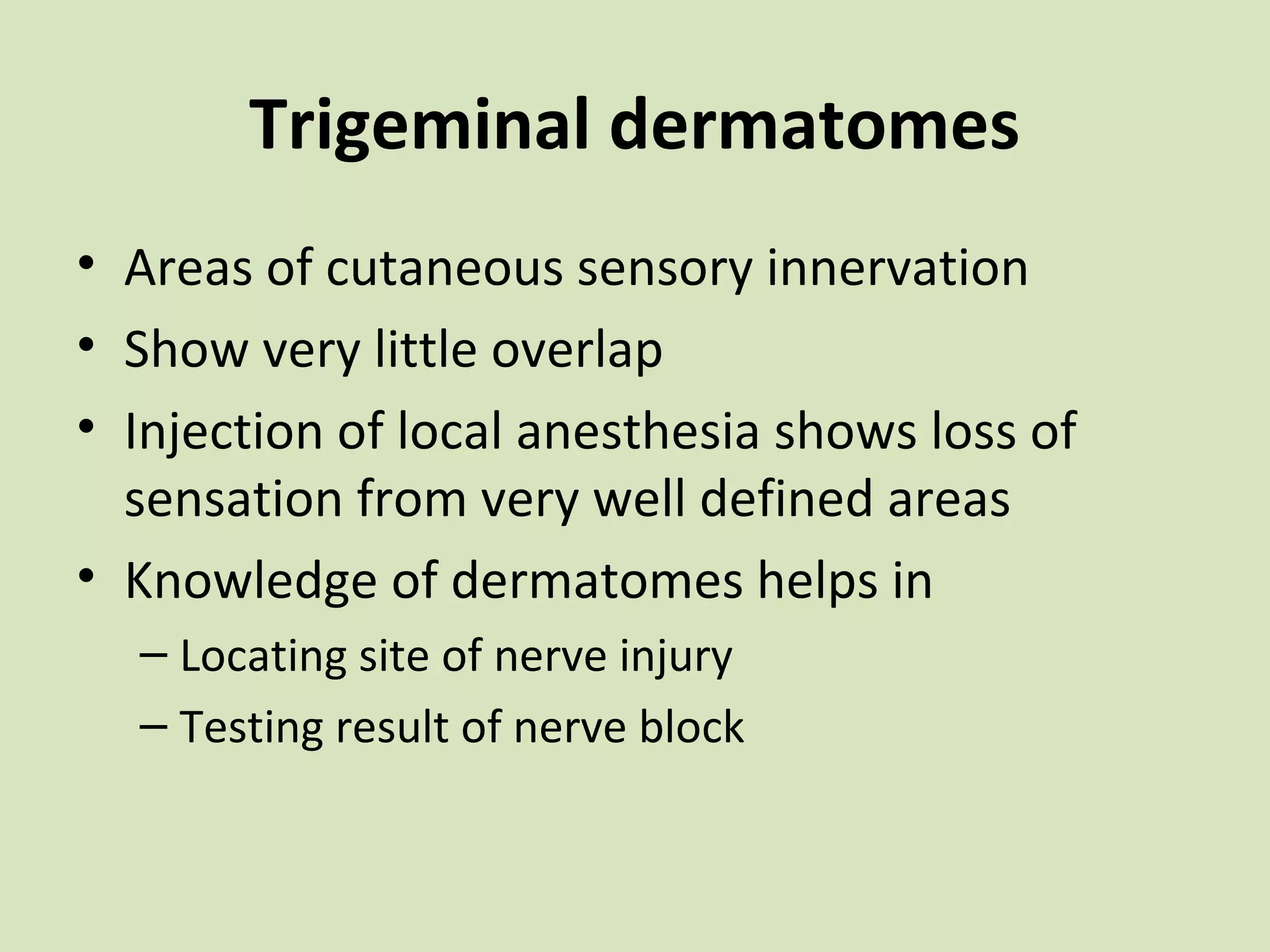 Trigeminal dermatomes
• Areas of cutaneous sensory innervation
• Show very little overlap
• Injection of local anesthesia shows loss of
sensation from very well defined areas
• Knowledge of dermatomes helps in
– Locating site of nerve injury
– Testing result of nerve block

 