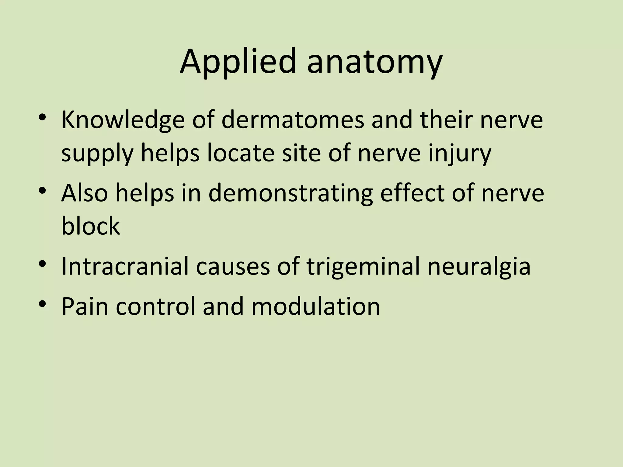 Applied anatomy
• Knowledge of dermatomes and their nerve
supply helps locate site of nerve injury
• Also helps in demonstrating effect of nerve
block
• Intracranial causes of trigeminal neuralgia
• Pain control and modulation

 