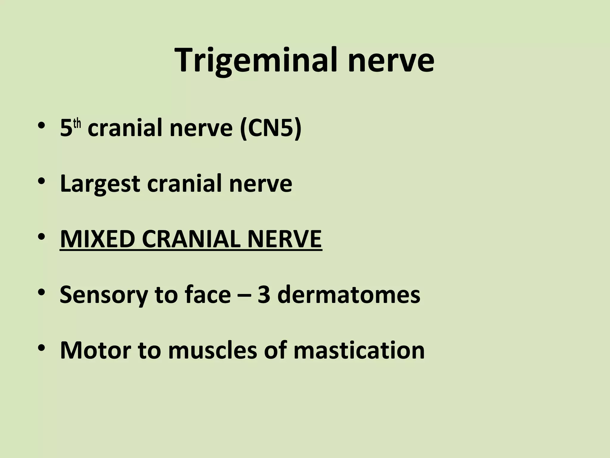Trigeminal nerve
• 5th cranial nerve (CN5)
• Largest cranial nerve
• MIXED CRANIAL NERVE
• Sensory to face – 3 dermatomes
• Motor to muscles of mastication

 