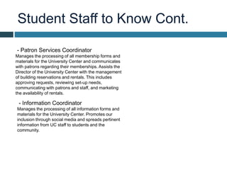 Student Staff to Know Cont.
- Patron Services Coordinator
Manages the processing of all membership forms and
materials for the University Center and communicates
with patrons regarding their memberships. Assists the
Director of the University Center with the management
of building reservations and rentals. This includes
approving requests, reviewing set-up needs,
communicating with patrons and staff, and marketing
the availability of rentals.
- Information Coordinator
Manages the processing of all information forms and
materials for the University Center. Promotes our
inclusion through social media and spreads pertinent
information from UC staff to students and the
community.
 
