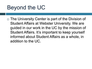 Beyond the UC
 The University Center is part of the Division of
Student Affairs at Webster University. We are
guided in our work in the UC by the mission of
Student Affairs. It’s important to keep yourself
informed about Student Affairs as a whole, in
addition to the UC.
 