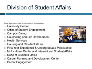 Division of Student Affairs
These departments make up the division of Student Affairs:
 University Center
 Office of Student Engagement
 Campus Dining
 Counseling and Life Development
 Health Services
 Housing and Residential Life
 First Year Experience & Undergraduate Persistence
 Multicultural Center and International Student Affairs
 Dean of Students Office
 Career Planning and Development Center
 Parent Engagement
 