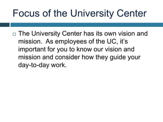 Focus of the University Center
 The University Center has its own vision and
mission. As employees of the UC, it’s
important for you to know our vision and
mission and consider how they guide your
day-to-day work.
 