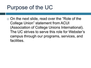 Purpose of the UC
 On the next slide, read over the “Role of the
College Union” statement from ACUI
(Association of College Unions International).
The UC strives to serve this role for Webster’s
campus through our programs, services, and
facilities.
 