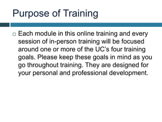 Purpose of Training
 Each module in this online training and every
session of in-person training will be focused
around one or more of the UC’s four training
goals. Please keep these goals in mind as you
go throughout training. They are designed for
your personal and professional development.
 