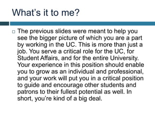What’s it to me?
 The previous slides were meant to help you
see the bigger picture of which you are a part
by working in the UC. This is more than just a
job. You serve a critical role for the UC, for
Student Affairs, and for the entire University.
Your experience in this position should enable
you to grow as an individual and professional,
and your work will put you in a critical position
to guide and encourage other students and
patrons to their fullest potential as well. In
short, you’re kind of a big deal.
 