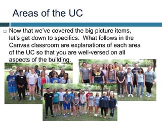 Areas of the UC
 Now that we’ve covered the big picture items,
let’s get down to specifics. What follows in the
Canvas classroom are explanations of each area
of the UC so that you are well-versed on all
aspects of the building.
 