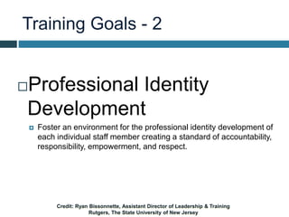 Training Goals - 2
Professional Identity
Development
 Foster an environment for the professional identity development of
each individual staff member creating a standard of accountability,
responsibility, empowerment, and respect.
Credit: Ryan Bissonnette, Assistant Director of Leadership & Training
Rutgers, The State University of New Jersey
 