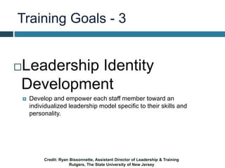Training Goals - 3
Leadership Identity
Development
 Develop and empower each staff member toward an
individualized leadership model specific to their skills and
personality.
Credit: Ryan Bissonnette, Assistant Director of Leadership & Training
Rutgers, The State University of New Jersey
 
