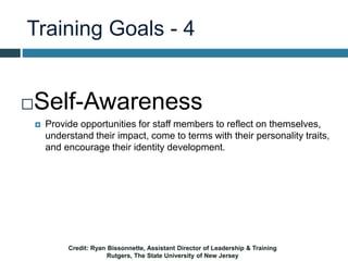Training Goals - 4
Self-Awareness
 Provide opportunities for staff members to reflect on themselves,
understand their impact, come to terms with their personality traits,
and encourage their identity development.
Credit: Ryan Bissonnette, Assistant Director of Leadership & Training
Rutgers, The State University of New Jersey
 