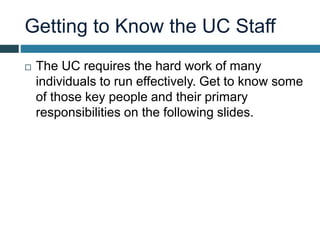 Getting to Know the UC Staff
 The UC requires the hard work of many
individuals to run effectively. Get to know some
of those key people and their primary
responsibilities on the following slides.
 