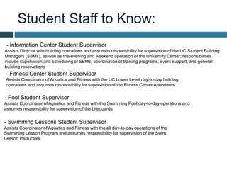 Student Staff to Know:
- Fitness Center Student Supervisor
Assists Coordinator of Aquatics and Fitness with the UC Lower Level day-to-day building
operations and assumes responsibility for supervision of the Fitness Center Attendants
- Information Center Student Supervisor
Assists Director with building operations and assumes responsibility for supervision of the UC Student Building
Managers (SBMs), as well as the evening and weekend operation of the University Center; responsibilities
include supervision and scheduling of SBMs, coordination of training programs, event support, and general
building reservations
- Pool Student Supervisor
Assists Coordinator of Aquatics and Fitness with the Swimming Pool day-to-day operations and
assumes responsibility for supervision of the Lifeguards.
- Swimming Lessons Student Supervisor
Assists Coordinator of Aquatics and Fitness with the all day-to-day operations of the
Swimming Lesson Program and assumes responsibility for supervision of the Swim
Lesson Instructors.
 