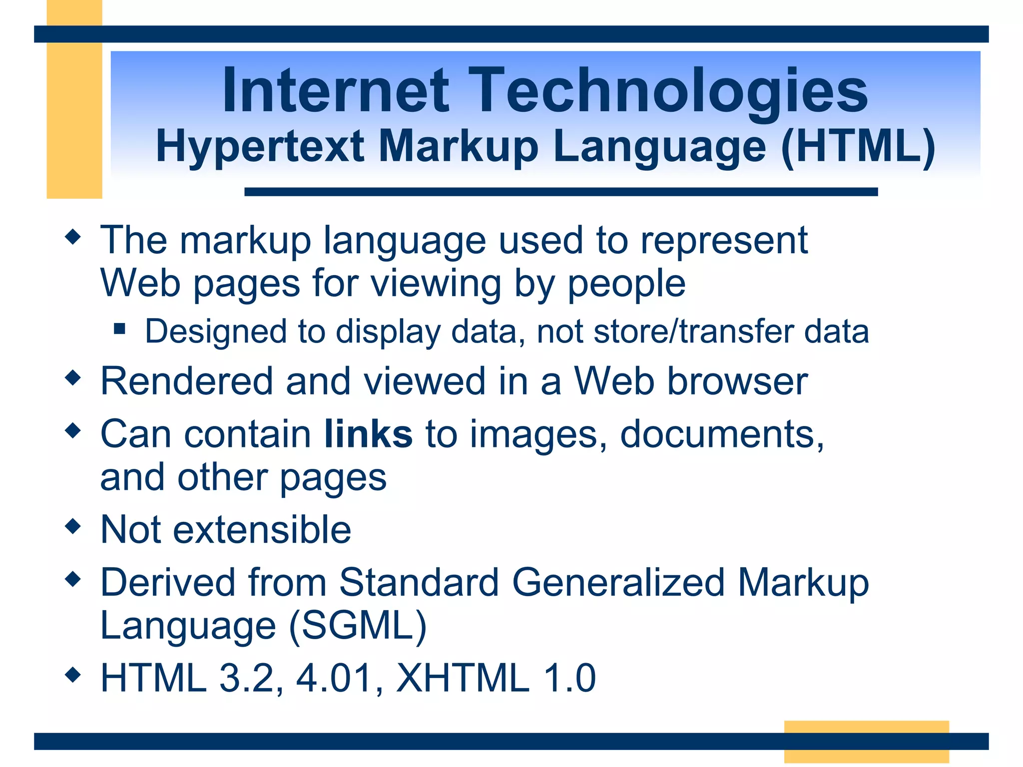 Internet Technologies Hypertext Markup Language (HTML) The markup language used to represent  Web pages for viewing by people Designed to display data, not store/transfer data Rendered and viewed in a Web browser Can contain  links  to images, documents,  and other pages Not extensible Derived from Standard Generalized Markup Language (SGML) HTML 3.2, 4.01, XHTML 1.0 