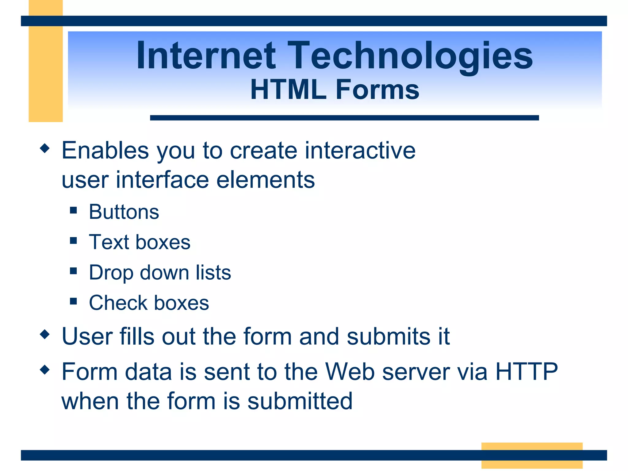 Internet Technologies HTML Forms Enables you to create interactive  user interface elements Buttons Text boxes Drop down lists Check boxes User fills out the form and submits it Form data is sent to the Web server via HTTP when the form is submitted 