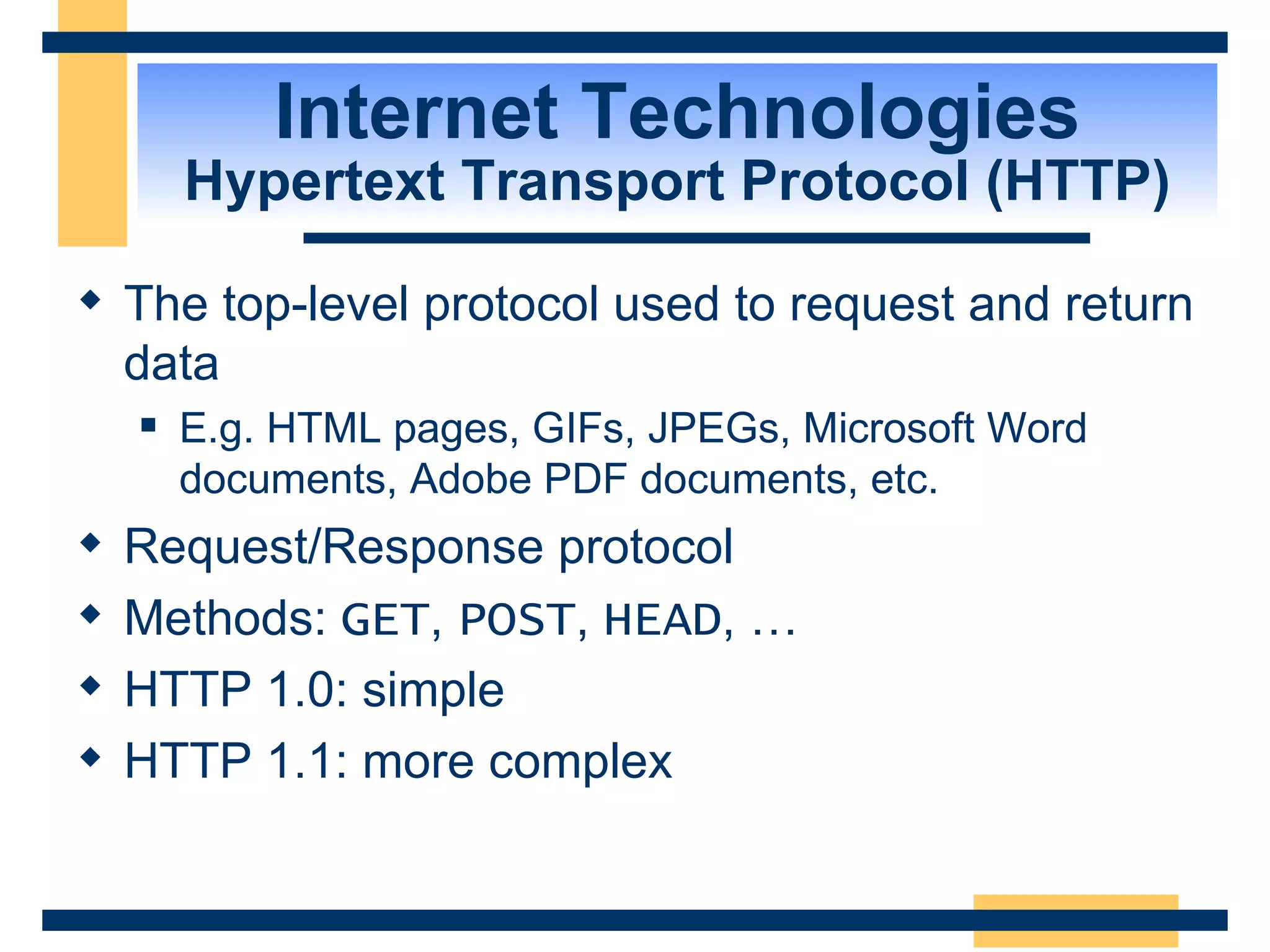 Internet Technologies Hypertext Transport Protocol (HTTP) The top-level protocol used to request and return data  E.g. HTML pages, GIFs, JPEGs, Microsoft Word documents, Adobe PDF documents, etc. Request/Response protocol Methods:  GET ,  POST ,  HEAD , … HTTP 1.0: simple  HTTP 1.1: more complex 