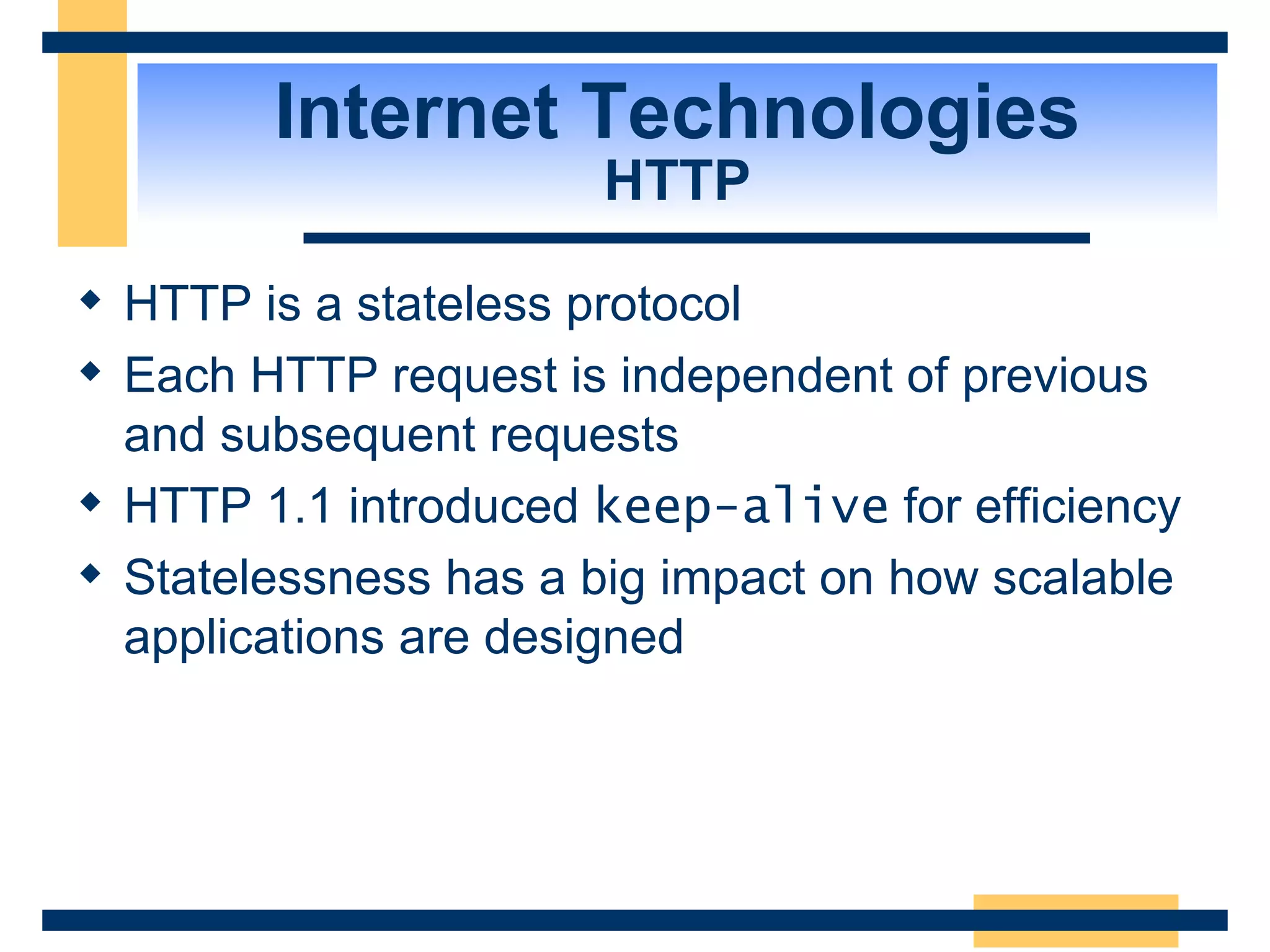 Internet Technologies HTTP HTTP is a stateless protocol Each HTTP request is independent of previous and subsequent requests HTTP 1.1 introduced  keep-alive  for efficiency Statelessness has a big impact on how scalable applications are designed 