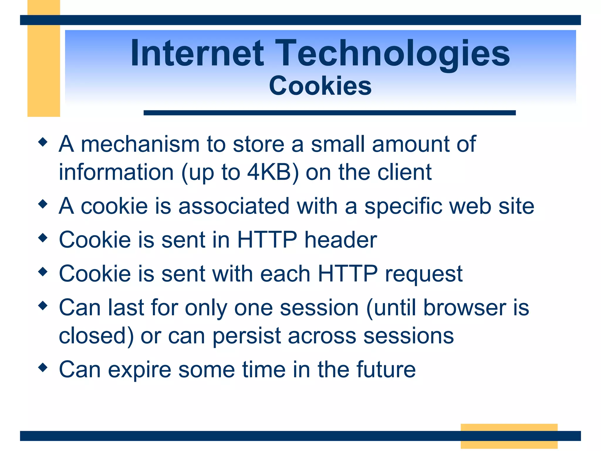 Internet Technologies Cookies A mechanism to store a small amount of information (up to 4KB) on the client A cookie is associated with a specific web site Cookie is sent in HTTP header Cookie is sent with each HTTP request Can last for only one session (until browser is closed) or can persist across sessions Can expire some time in the future 