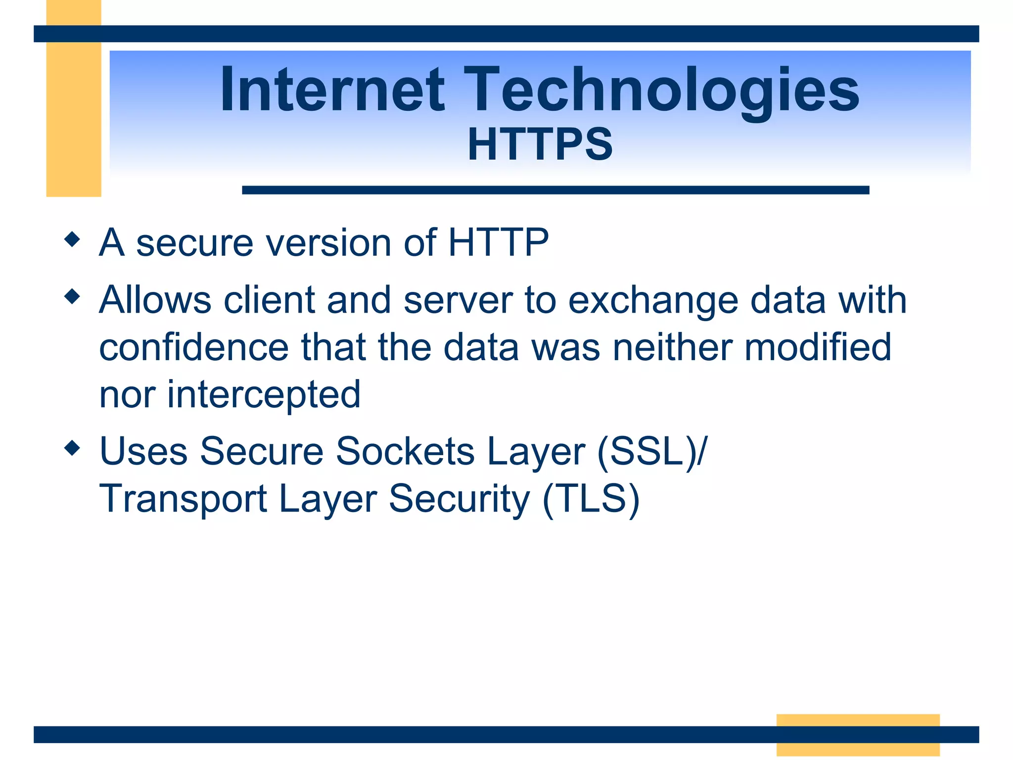 Internet Technologies HTTPS A secure version of HTTP  Allows client and server to exchange data with confidence that the data was neither modified nor intercepted Uses Secure Sockets Layer (SSL)/ Transport Layer Security (TLS) 