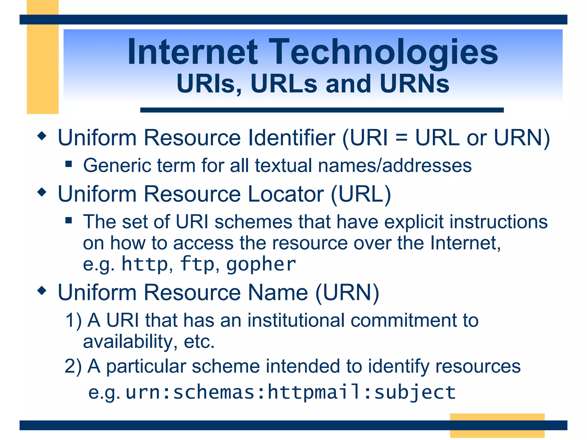 Internet Technologies URIs, URLs and URNs Uniform Resource Identifier (URI = URL or URN) Generic term for all textual names/addresses Uniform Resource Locator (URL) The set of URI schemes that have explicit instructions on how to access the resource over the Internet,  e.g.  http ,  ftp ,  gopher Uniform Resource Name (URN)  1) A URI that has an institutional commitment to availability, etc. 2) A particular scheme intended to identify resources     e.g.   urn:schemas:httpmail:subject   