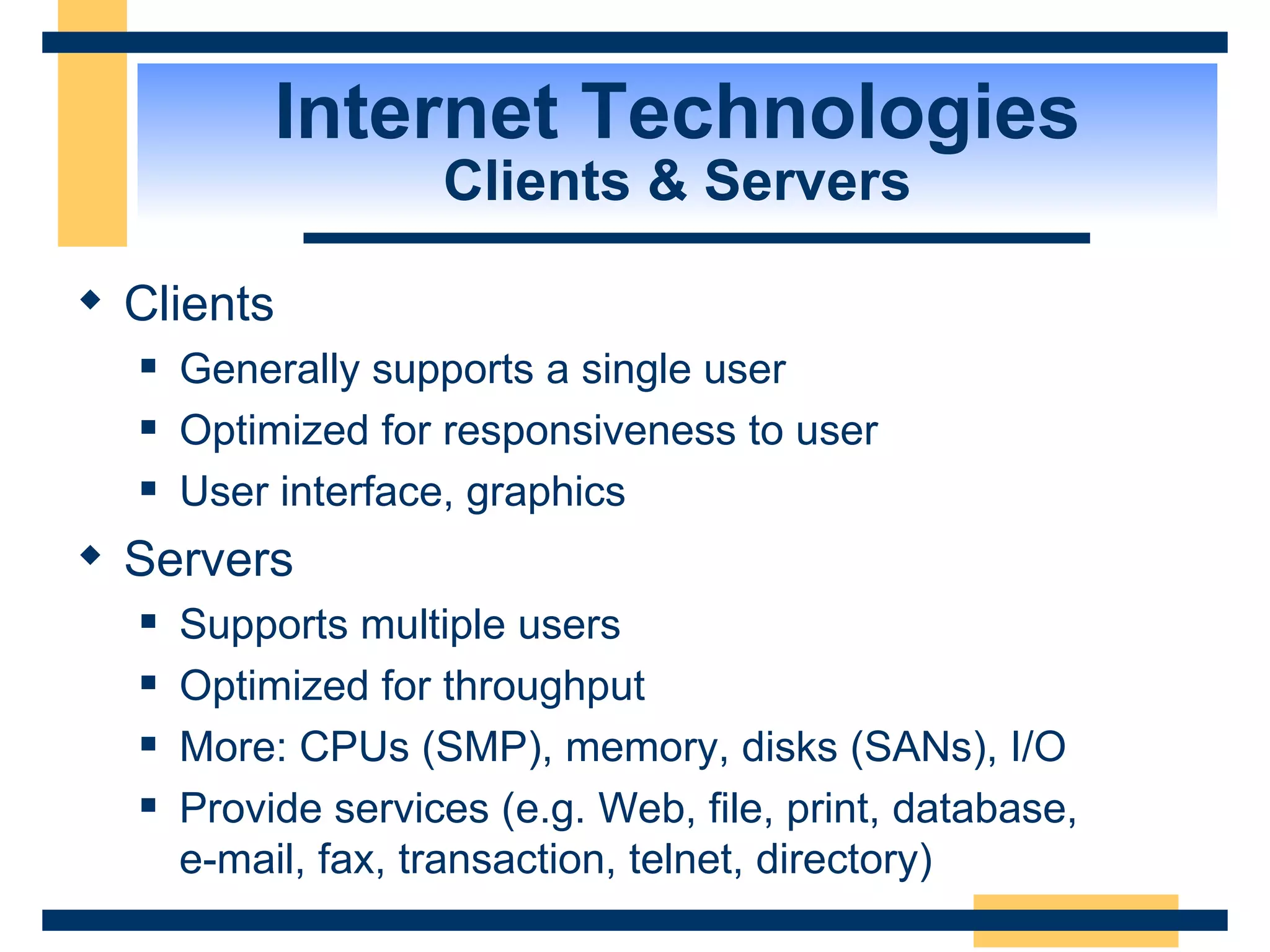 Internet Technologies Clients & Servers Clients Generally supports a single user Optimized for responsiveness to user User interface, graphics Servers Supports multiple users Optimized for throughput More: CPUs (SMP), memory, disks (SANs), I/O Provide services (e.g. Web, file, print, database,  e-mail, fax, transaction, telnet, directory) 