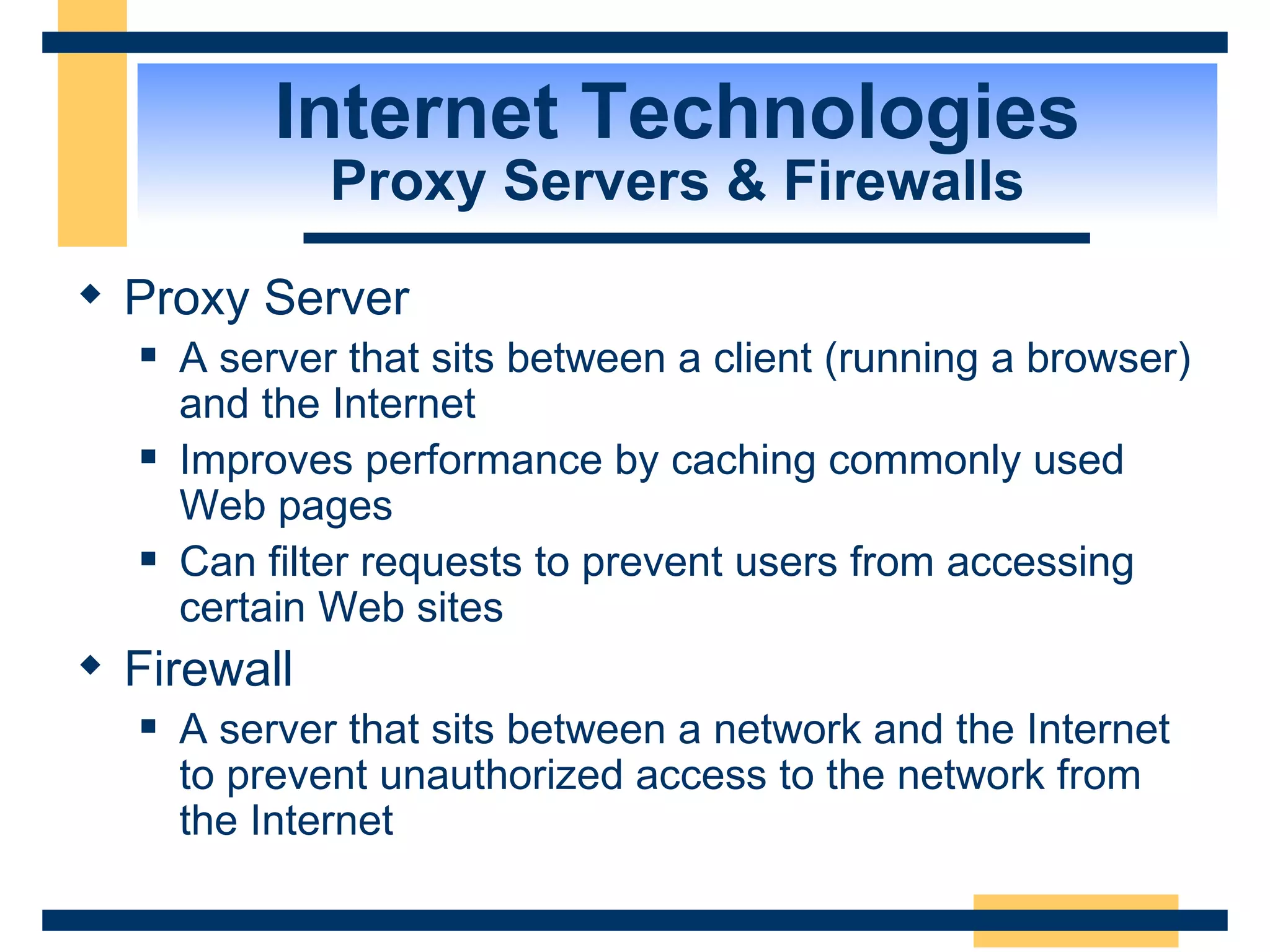 Internet Technologies Proxy Servers & Firewalls Proxy Server  A server that sits between a client (running a browser) and the Internet Improves performance by caching commonly used Web pages Can filter requests to prevent users from accessing certain Web sites Firewall A server that sits between a network and the Internet to prevent unauthorized access to the network from the Internet 