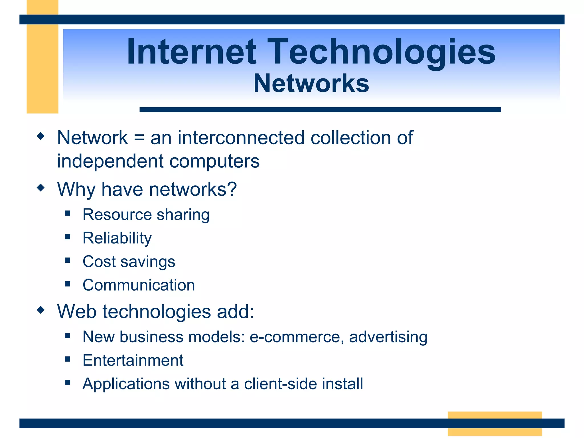 Internet Technologies Networks Network = an interconnected collection of  independent computers Why have networks? Resource sharing Reliability Cost savings Communication Web technologies add: New business models: e-commerce, advertising Entertainment Applications without a client-side install 