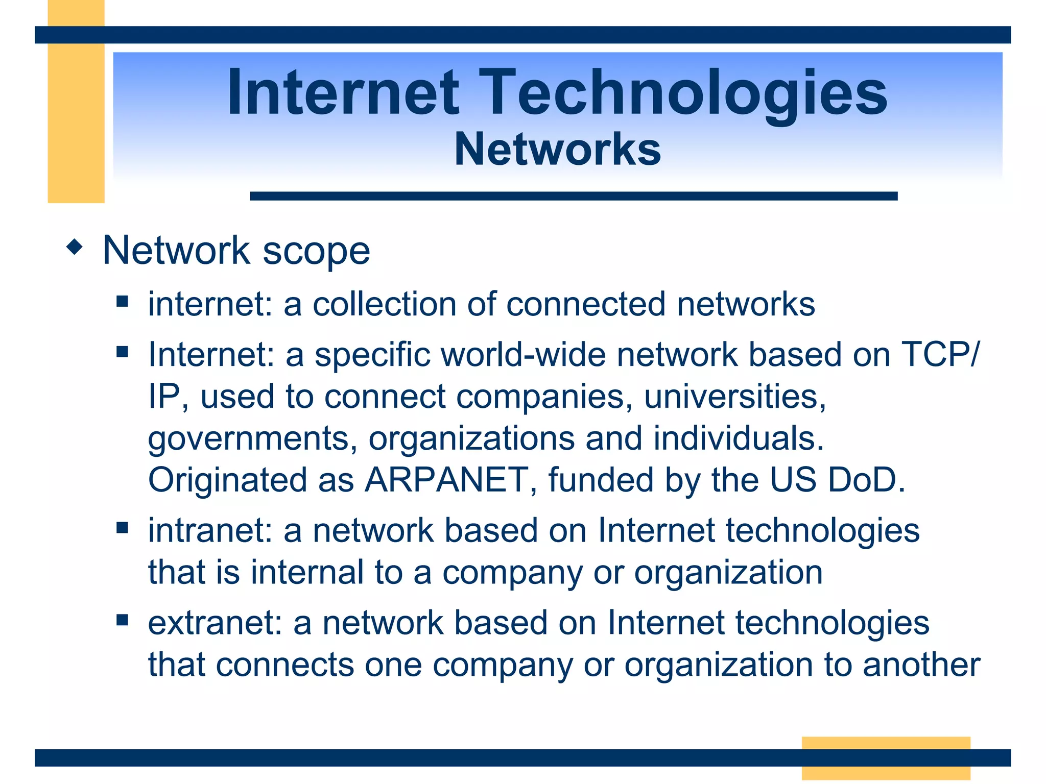 Internet Technologies Networks Network scope internet: a collection of connected networks Internet: a specific world-wide network based on TCP/IP, used to connect companies, universities, governments, organizations and individuals.  Originated as ARPANET, funded by the US DoD. intranet: a network based on Internet technologies that is internal to a company or organization extranet: a network based on Internet technologies that connects one company or organization to another 