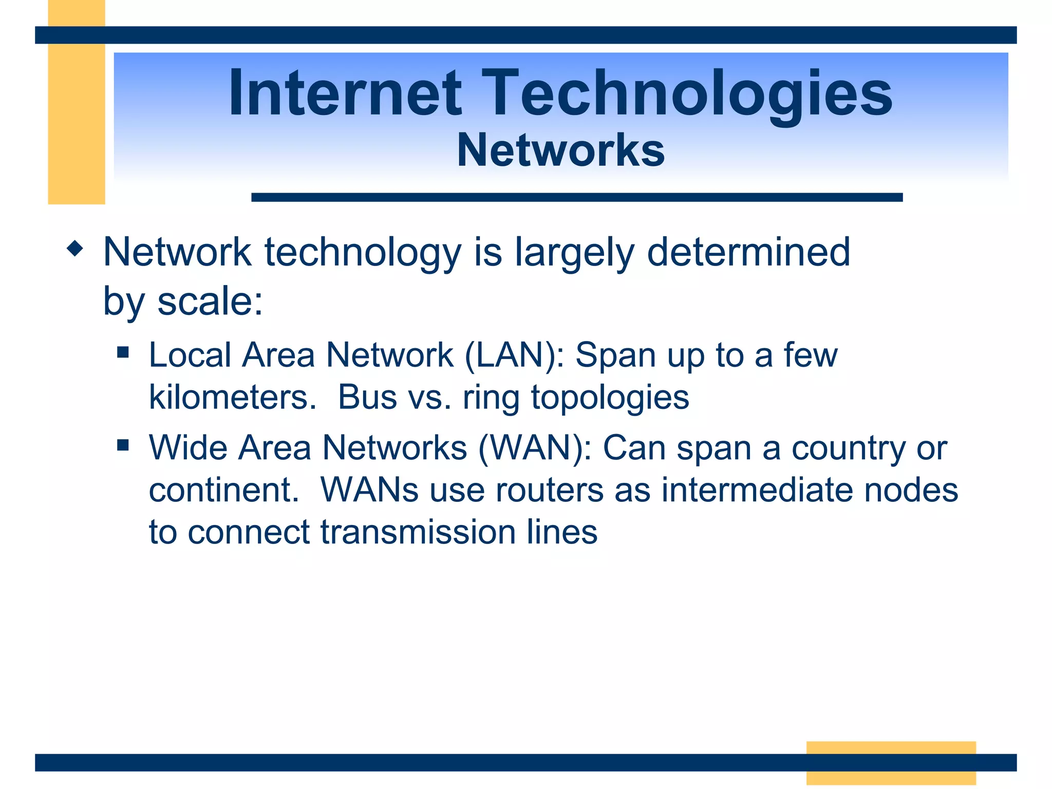 Internet Technologies Networks Network technology is largely determined  by scale: Local Area Network (LAN): Span up to a few kilometers.  Bus vs. ring topologies Wide Area Networks (WAN): Can span a country or continent.  WANs use routers as intermediate nodes to connect transmission lines 