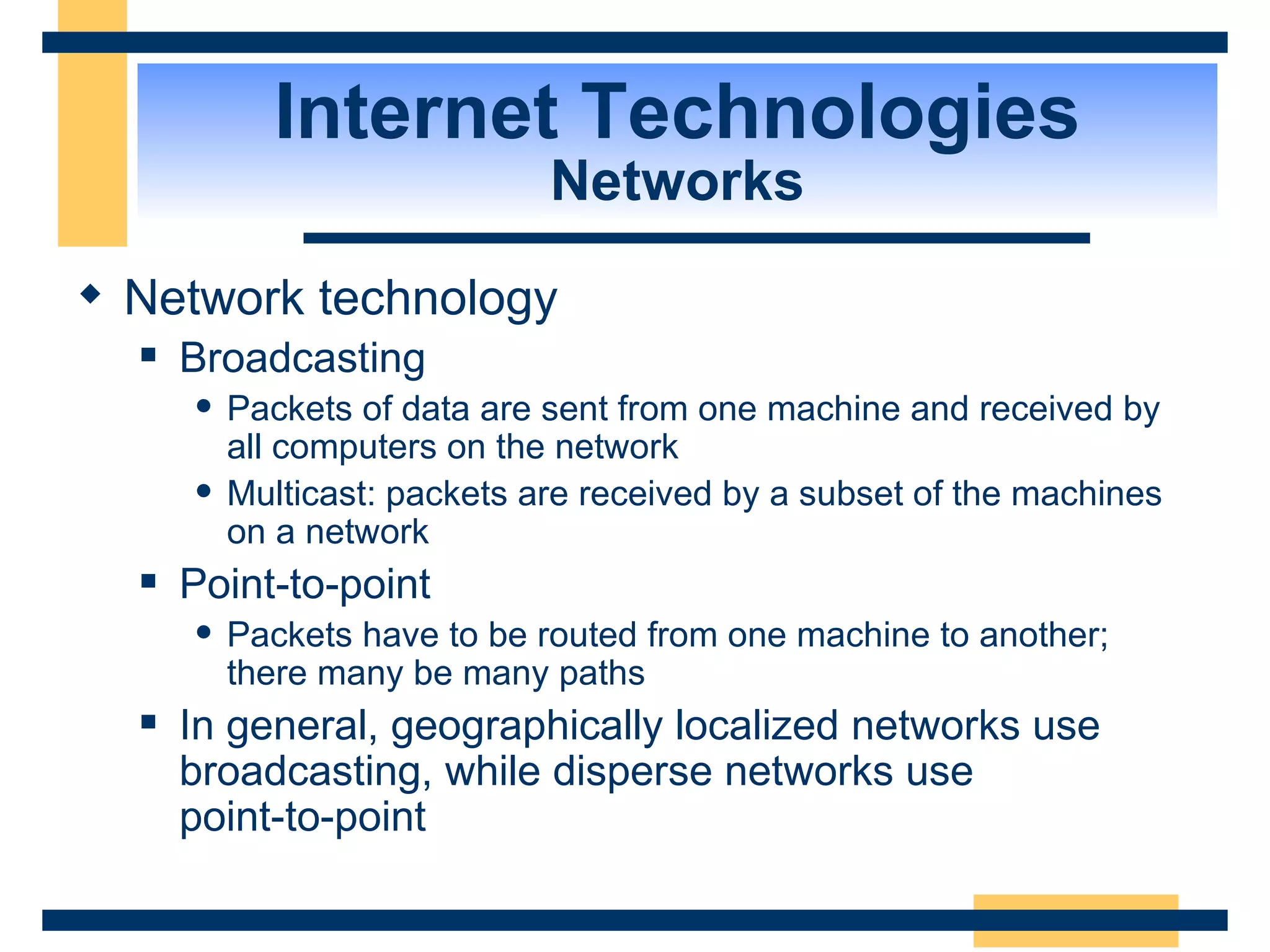 Internet Technologies Networks Network technology Broadcasting Packets of data are sent from one machine and received by all computers on the network Multicast: packets are received by a subset of the machines on a network Point-to-point Packets have to be routed from one machine to another; there many be many paths In general, geographically localized networks use broadcasting, while disperse networks use  point-to-point 