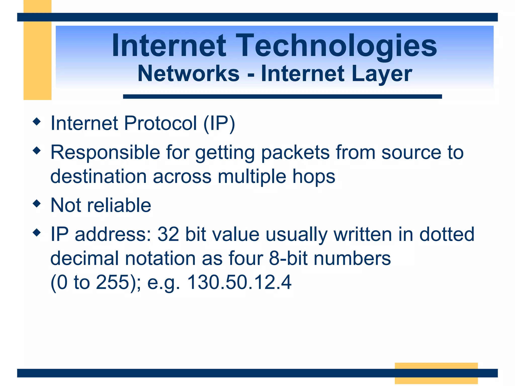 Internet Technologies Networks - Internet Layer Internet Protocol (IP) Responsible for getting packets from source to destination across multiple hops Not reliable IP address: 32 bit value usually written in dotted decimal notation as four 8-bit numbers  (0 to 255); e.g. 130.50.12.4 