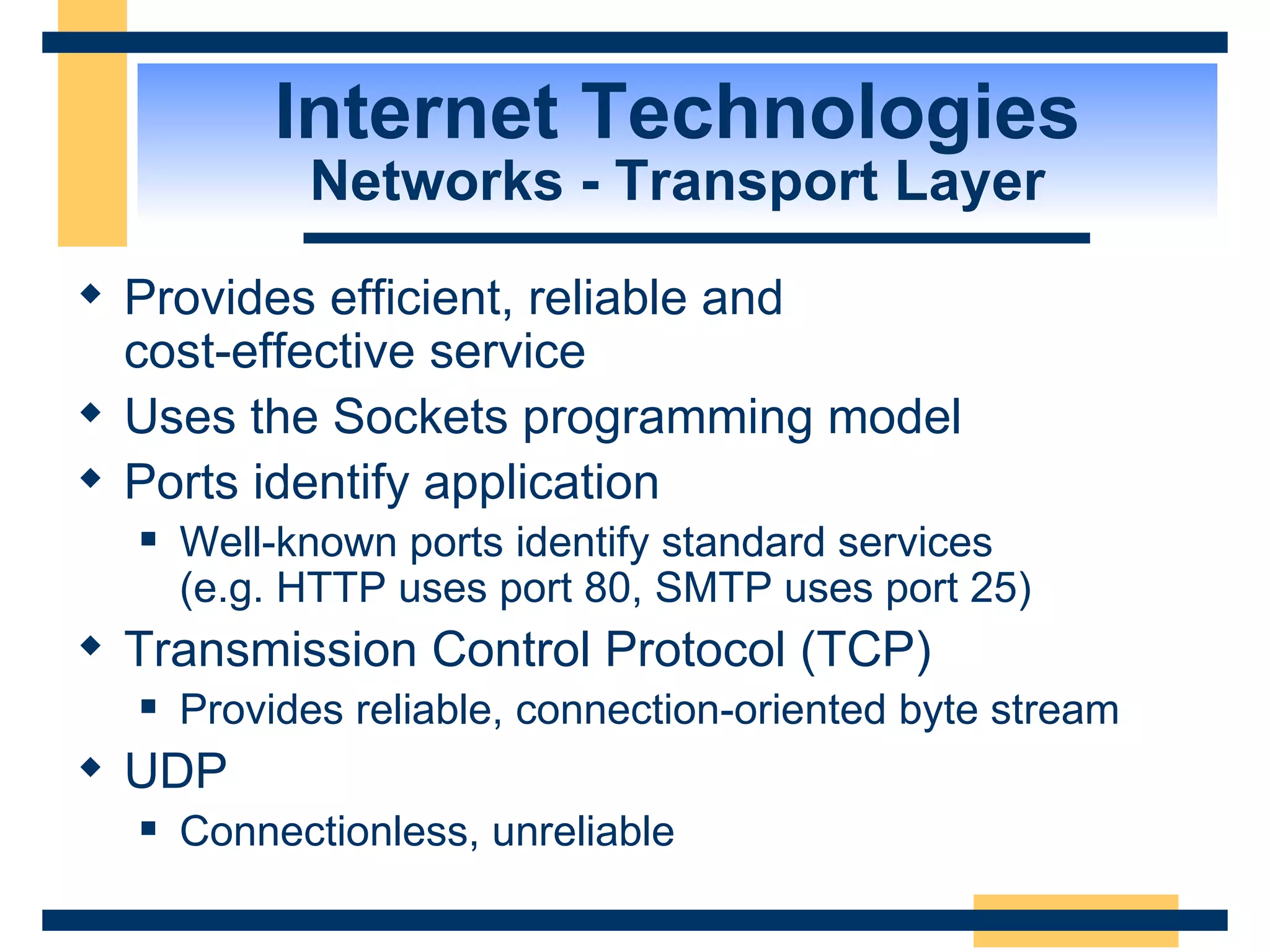 Internet Technologies Networks - Transport Layer Provides efficient, reliable and  cost-effective service Uses the Sockets programming model Ports identify application Well-known ports identify standard services  (e.g. HTTP uses port 80, SMTP uses port 25) Transmission Control Protocol (TCP) Provides reliable, connection-oriented byte stream UDP Connectionless, unreliable 