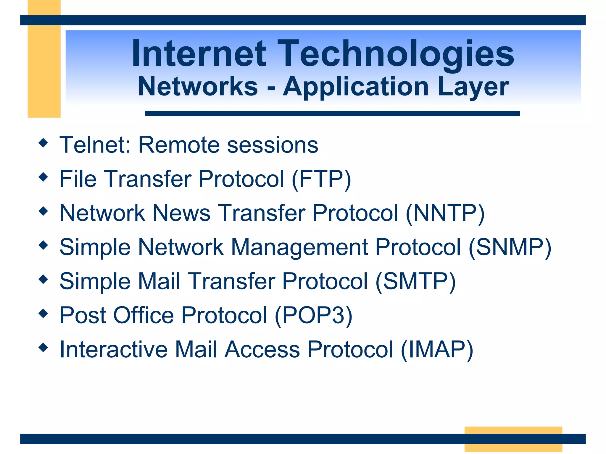 Internet Technologies Networks - Application Layer Telnet: Remote sessions File Transfer Protocol (FTP) Network News Transfer Protocol (NNTP) Simple Network Management Protocol (SNMP) Simple Mail Transfer Protocol (SMTP) Post Office Protocol (POP3) Interactive Mail Access Protocol (IMAP) 