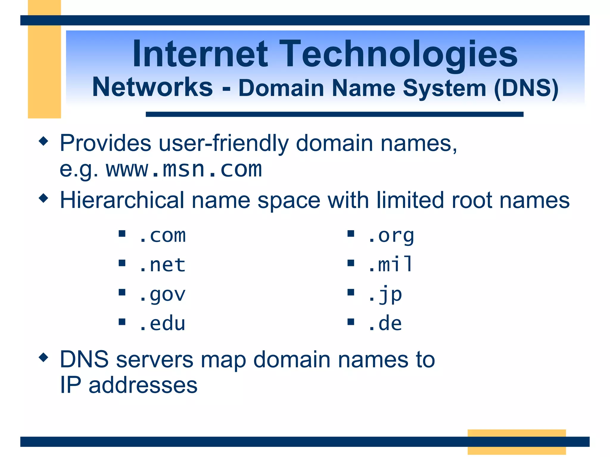 Internet Technologies Networks -  Domain Name System (DNS) Provides user-friendly domain names,  e.g.  www.msn.com  Hierarchical name space with limited root names DNS servers map domain names to  IP addresses .com .net .gov .edu .org .mil .jp .de 