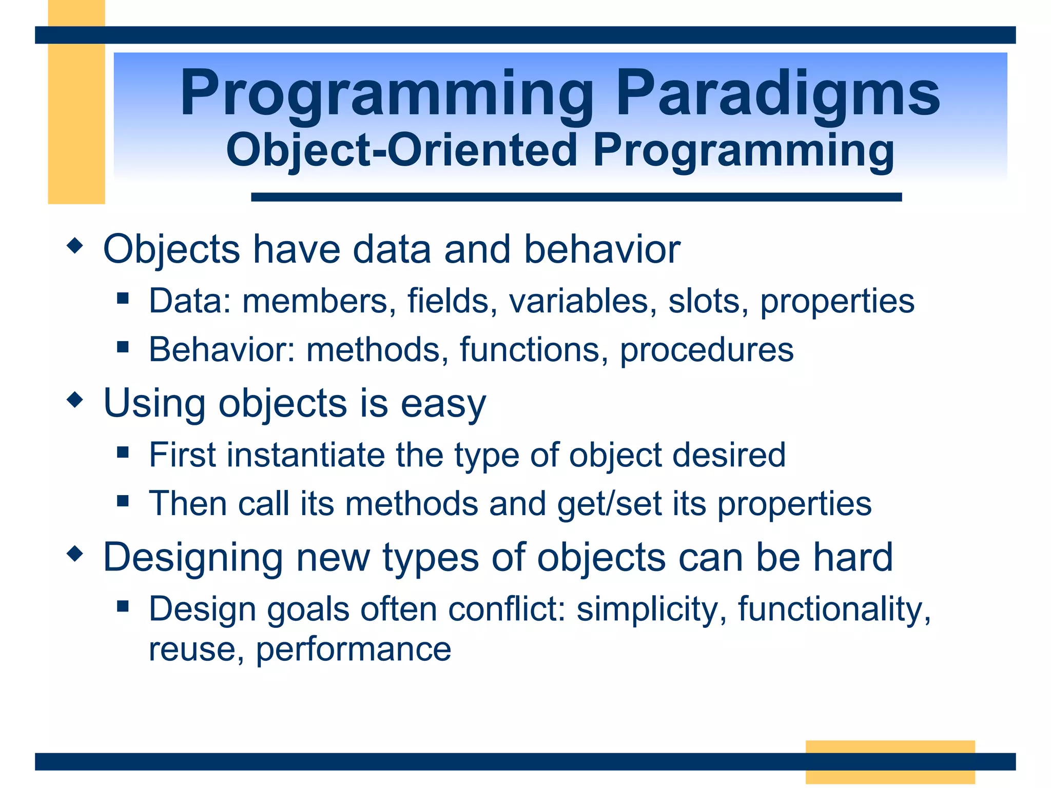 Programming Paradigms Object-Oriented Programming Objects have data and behavior Data: members, fields, variables, slots, properties Behavior: methods, functions, procedures Using objects is easy First instantiate the type of object desired Then call its methods and get/set its properties Designing new types of objects can be hard Design goals often conflict: simplicity, functionality, reuse, performance 