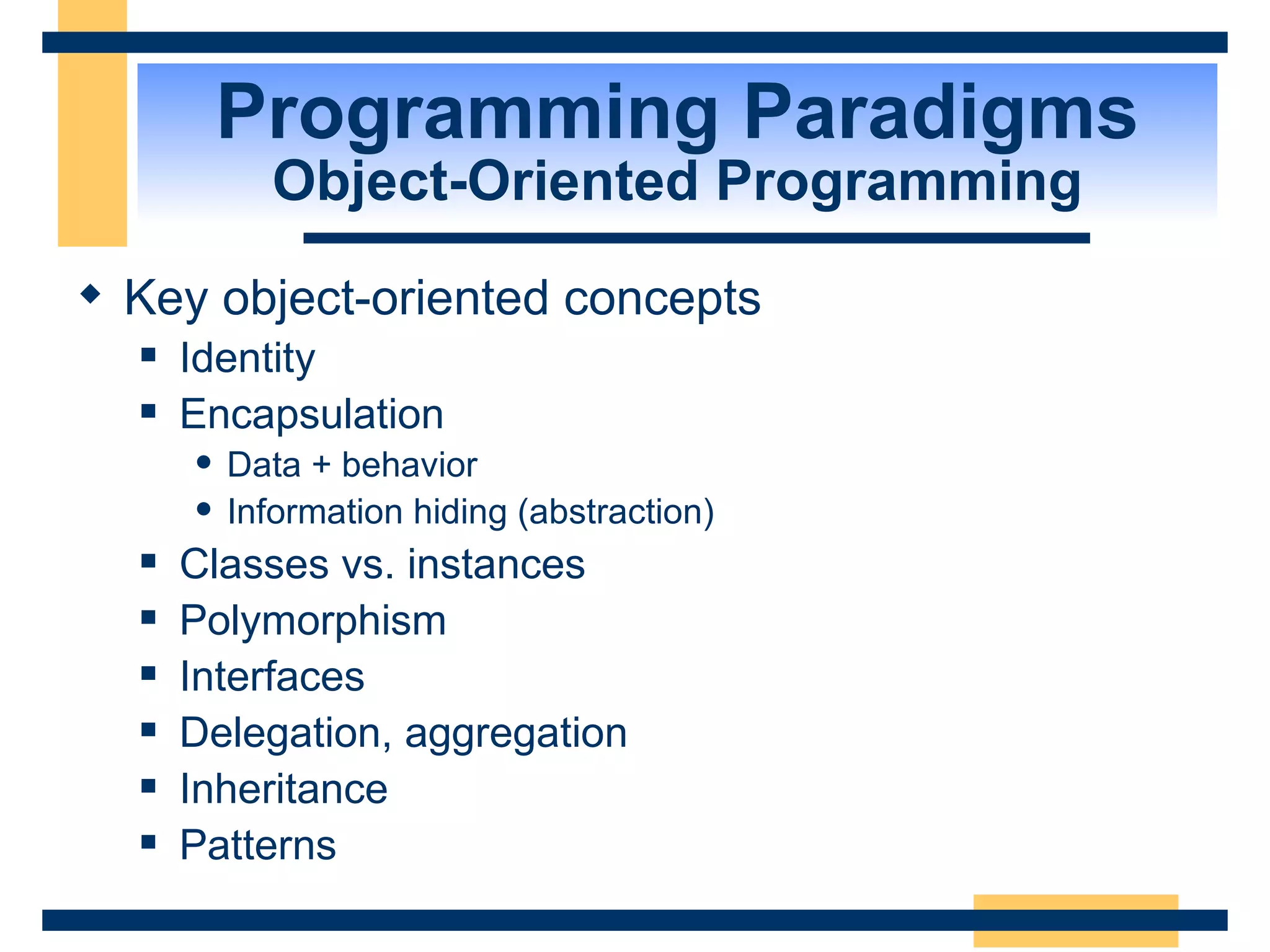 Programming Paradigms Object-Oriented Programming Key object-oriented concepts Identity Encapsulation  Data + behavior Information hiding (abstraction) Classes vs. instances Polymorphism Interfaces Delegation, aggregation Inheritance Patterns 