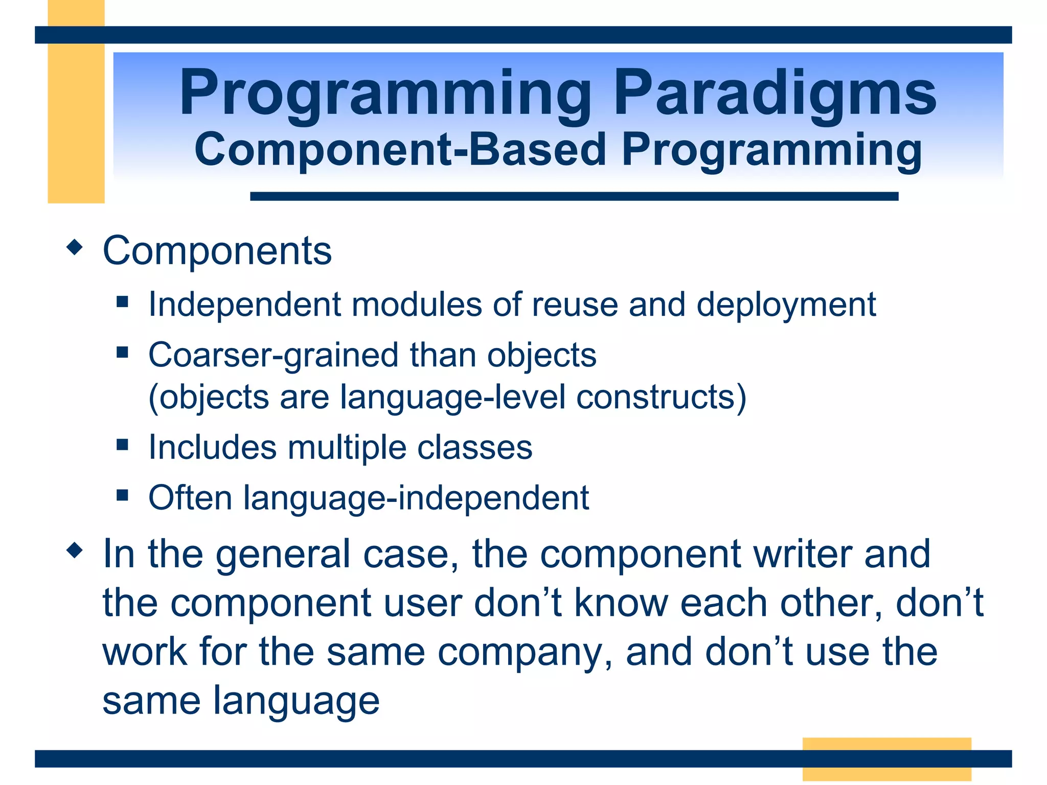 Programming Paradigms Component-Based Programming Components Independent modules of reuse and deployment Coarser-grained than objects  (objects are language-level constructs) Includes multiple classes Often language-independent In the general case, the component writer and the component user don’t know each other, don’t work for the same company, and don’t use the same language 