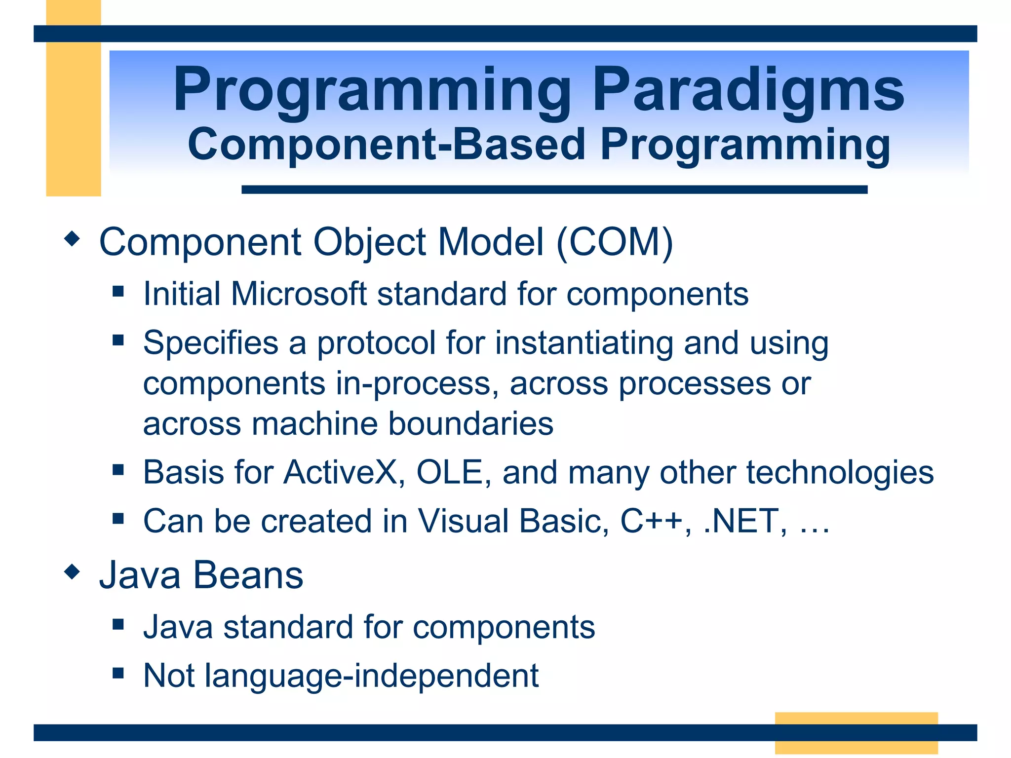 Programming Paradigms Component-Based Programming Component Object Model (COM) Initial Microsoft standard for components Specifies a protocol for instantiating and using components in-process, across processes or  across machine boundaries Basis for ActiveX, OLE, and many other technologies Can be created in Visual Basic, C++, .NET, … Java Beans Java standard for components Not language-independent 