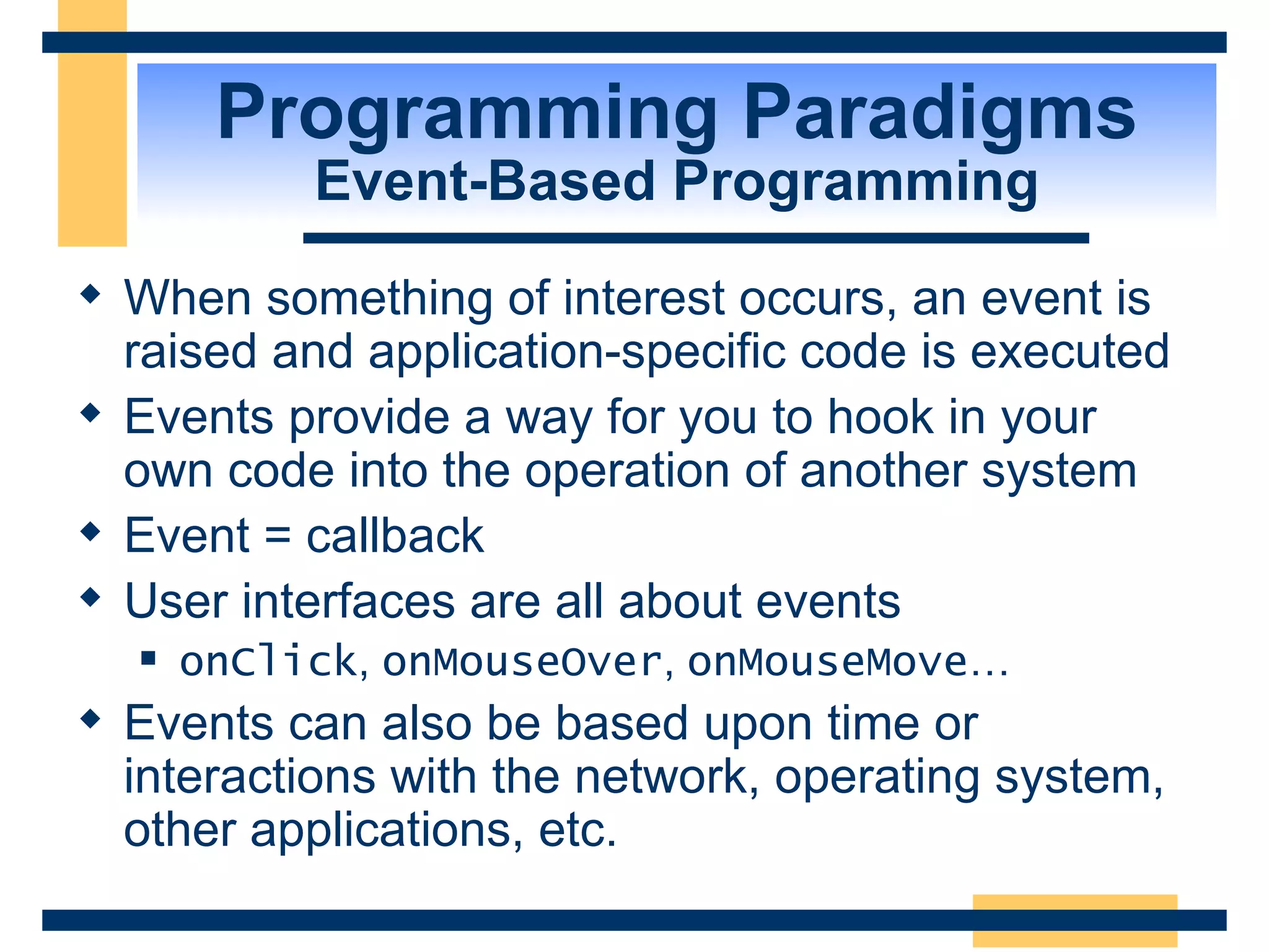 Programming Paradigms Event-Based Programming When something of interest occurs, an event is raised and application-specific code is executed Events provide a way for you to hook in your own code into the operation of another system Event = callback User interfaces are all about events onClick ,  onMouseOver ,  onMouseMove … Events can also be based upon time or interactions with the network, operating system, other applications, etc. 