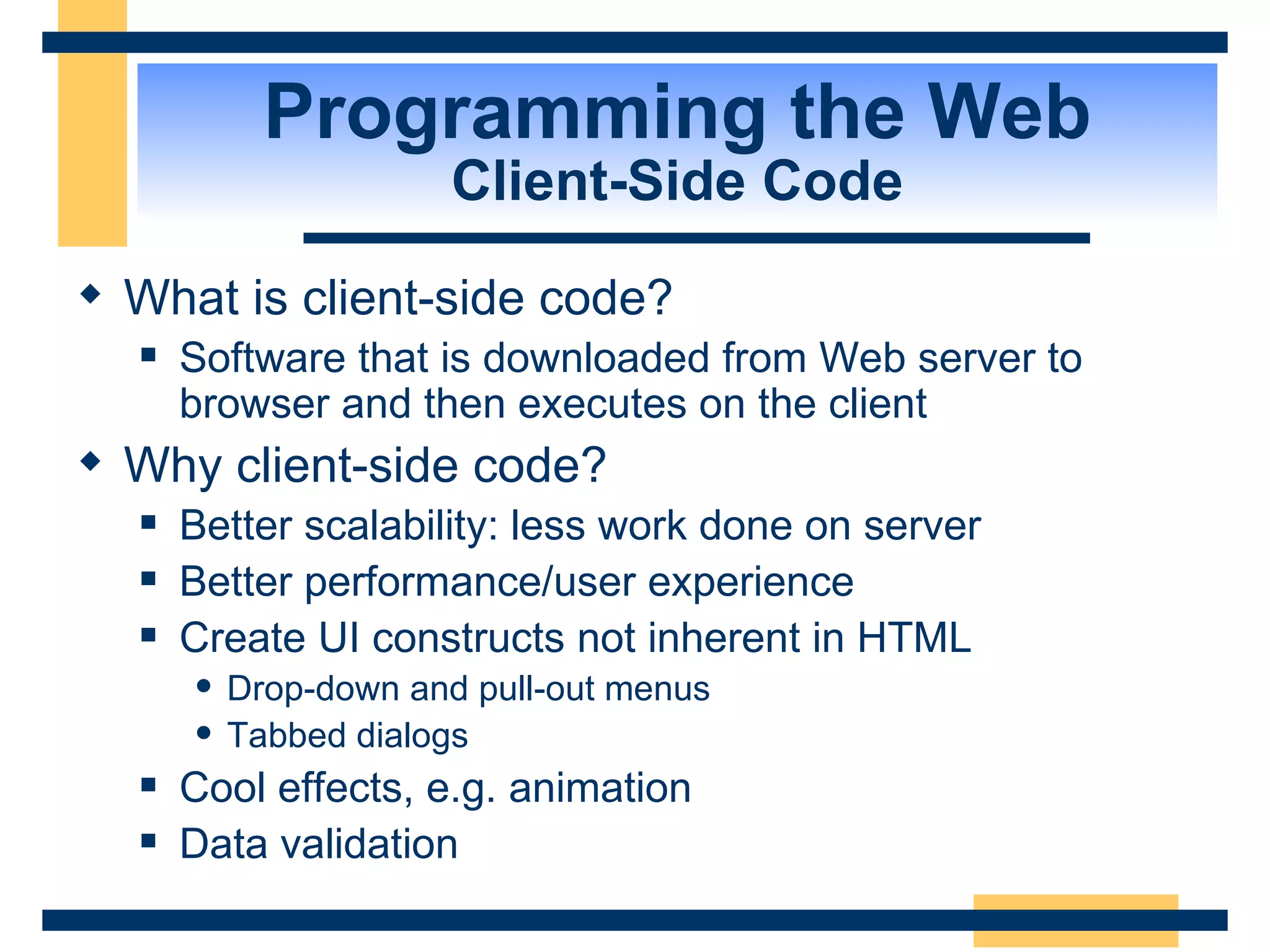 Programming the Web Client-Side Code What is client-side code? Software that is downloaded from Web server to browser and then executes on the client Why client-side code? Better scalability: less work done on server Better performance/user experience Create UI constructs not inherent in HTML Drop-down and pull-out menus Tabbed dialogs Cool effects, e.g. animation Data validation 