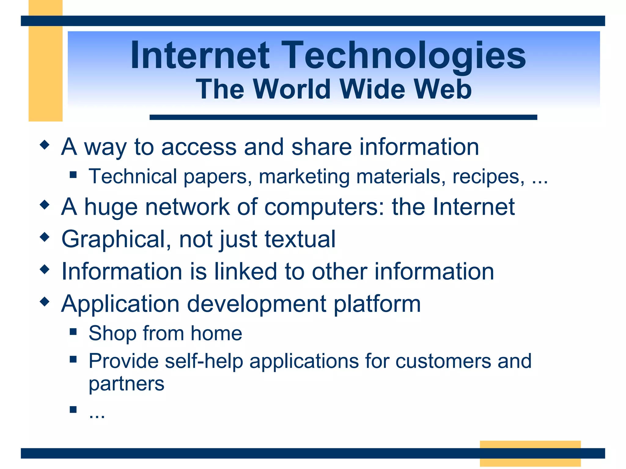 Internet Technologies  The World Wide Web A way to access and share information Technical papers, marketing materials, recipes, ... A huge network of computers: the Internet Graphical, not just textual Information is linked to other information Application development platform Shop from home Provide self-help applications for customers and partners ... 