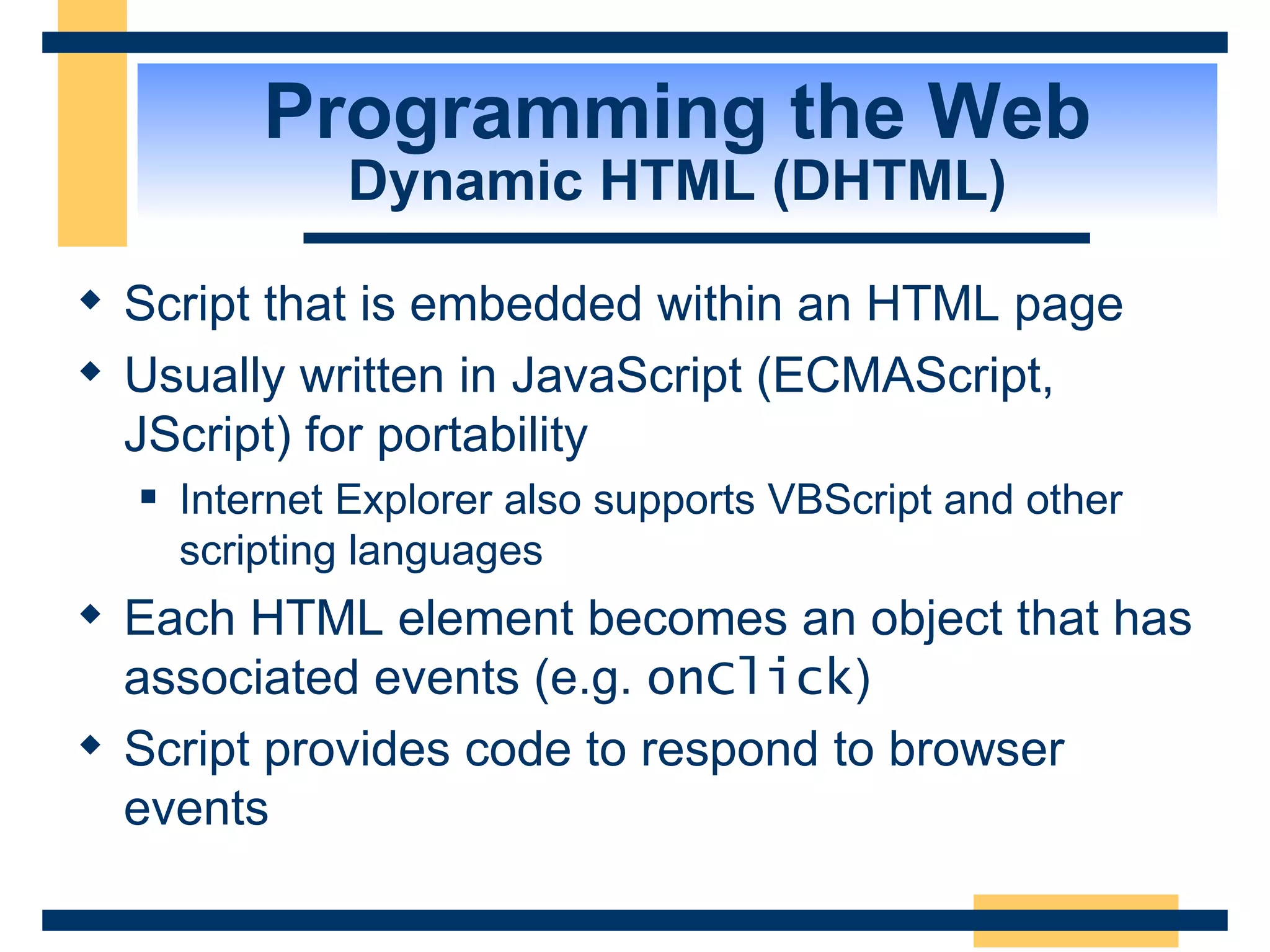 Programming the Web Dynamic HTML (DHTML) Script that is embedded within an HTML page Usually written in JavaScript (ECMAScript, JScript) for portability Internet Explorer also supports VBScript and other scripting languages Each HTML element becomes an object that has associated events (e.g.  onClick ) Script provides code to respond to browser events 