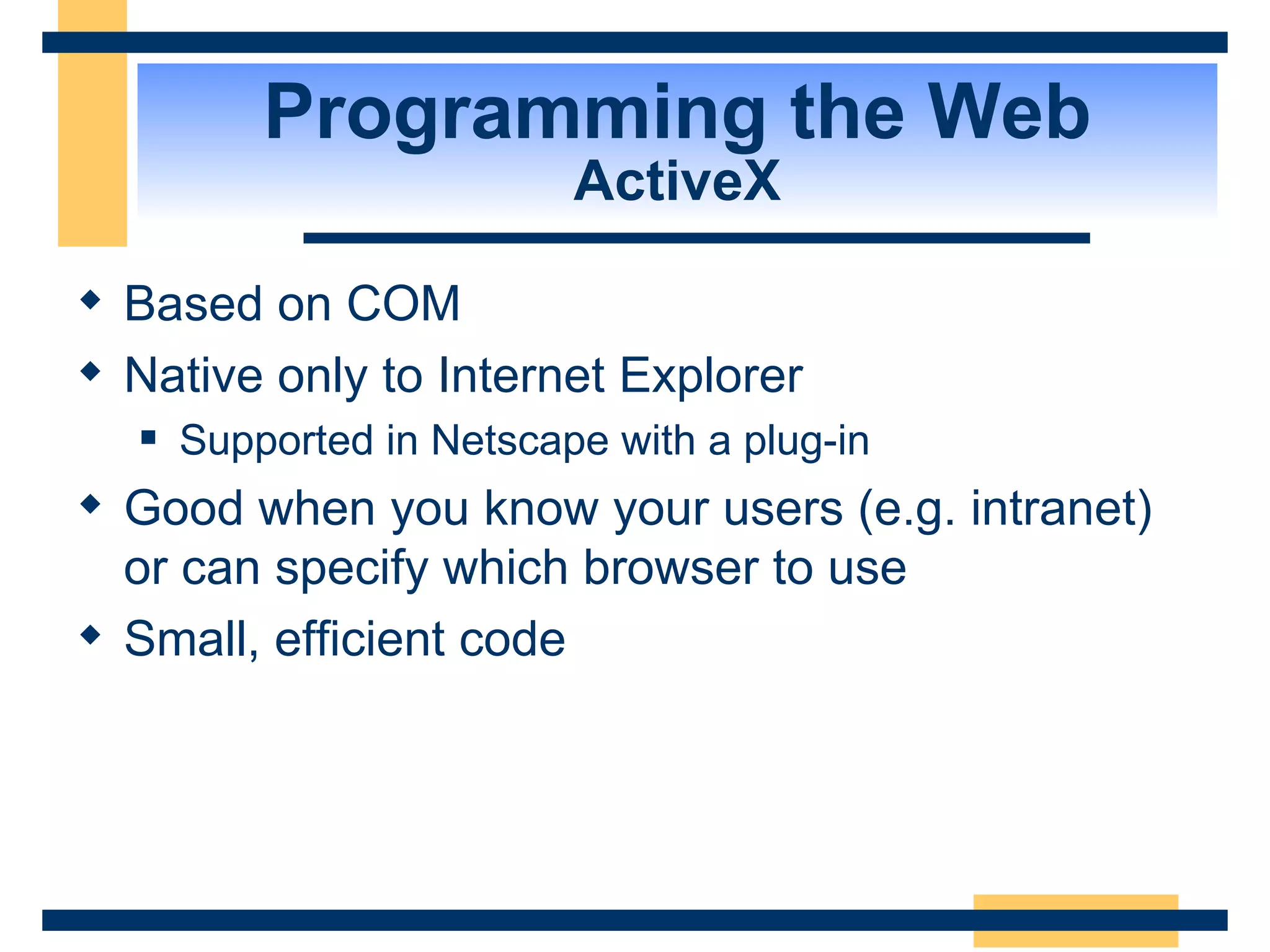 Programming the Web ActiveX Based on COM Native only to Internet Explorer Supported in Netscape with a plug-in Good when you know your users (e.g. intranet) or can specify which browser to use Small, efficient code 