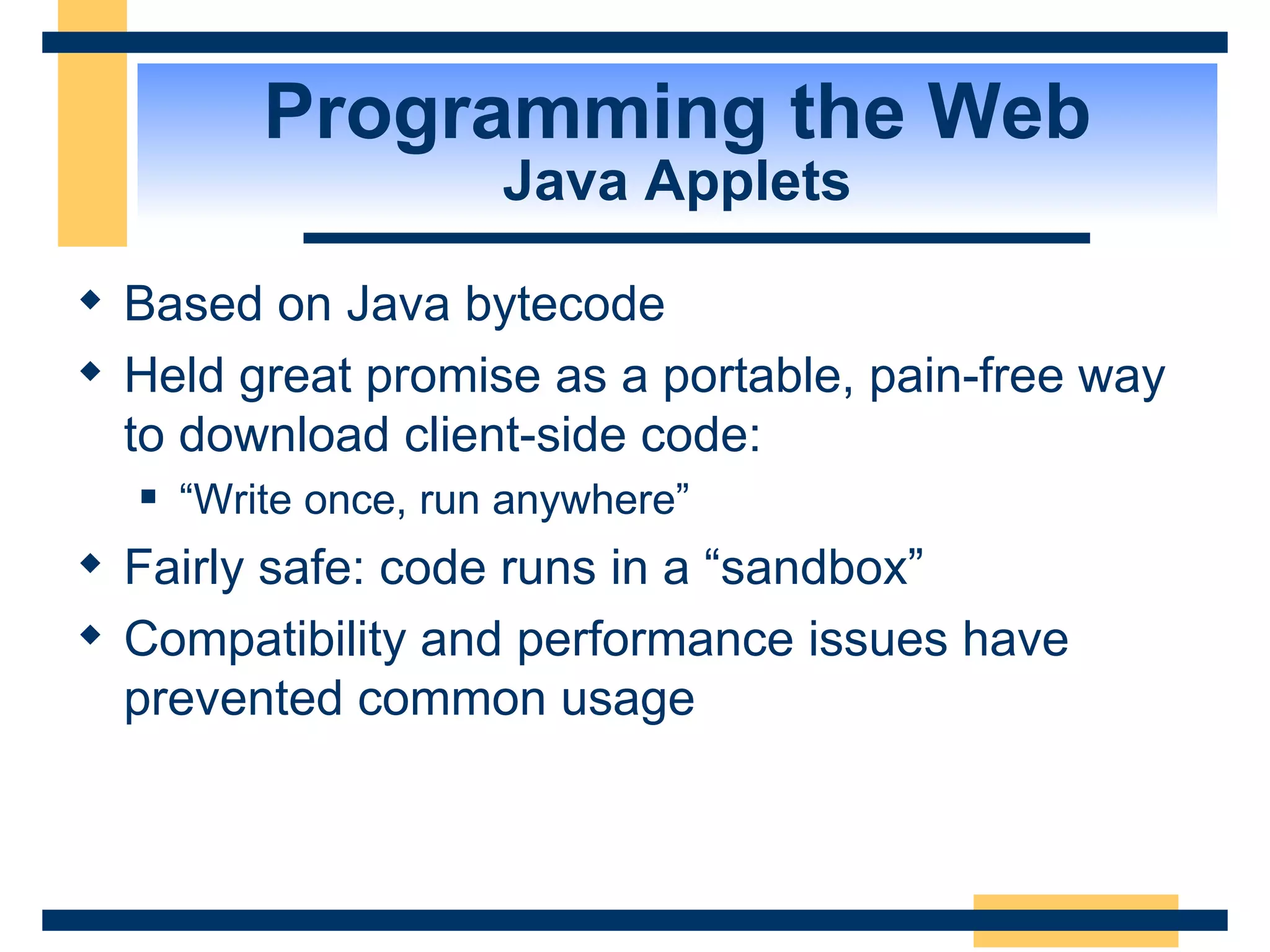Programming the Web Java Applets Based on Java bytecode Held great promise as a portable, pain-free way to download client-side code:  “ Write once, run anywhere” Fairly safe: code runs in a “sandbox” Compatibility and performance issues have prevented common usage 